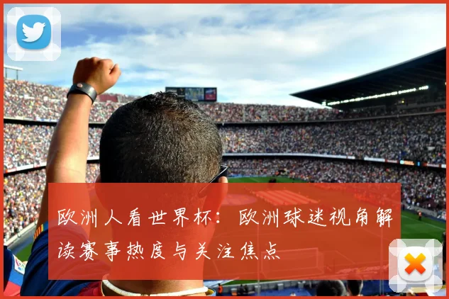 欧洲人看世界杯：欧洲球迷视角解读赛事热度与关注焦点