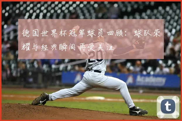 德国世界杯冠军球员回顾：球队荣耀与经典瞬间再受关注