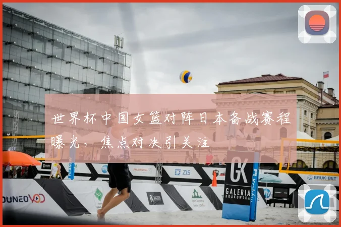 世界杯中国女篮对阵日本备战赛程曝光，焦点对决引关注