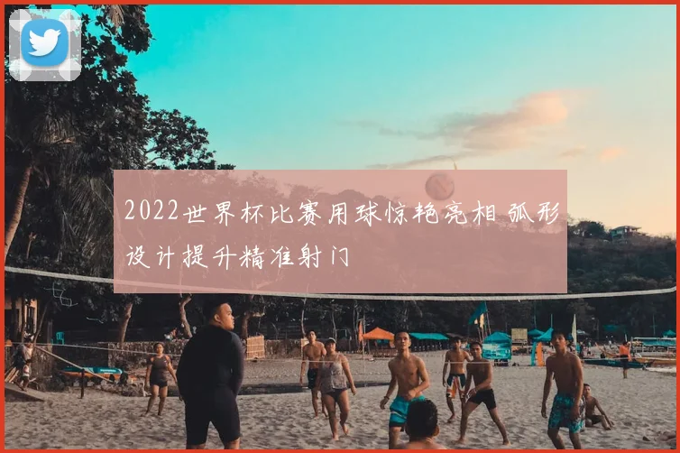 2022世界杯比赛用球惊艳亮相 弧形设计提升精准射门