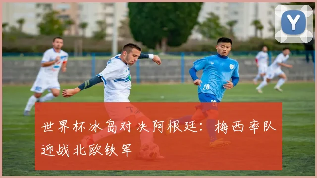 世界杯冰岛对决阿根廷：梅西率队迎战北欧铁军