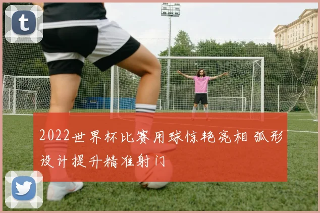2022世界杯比赛用球惊艳亮相 弧形设计提升精准射门